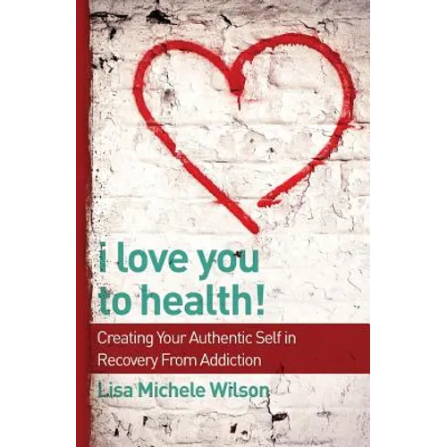 I Love You to Health!: Creating Your Authentic Self in Recovery From Addiction