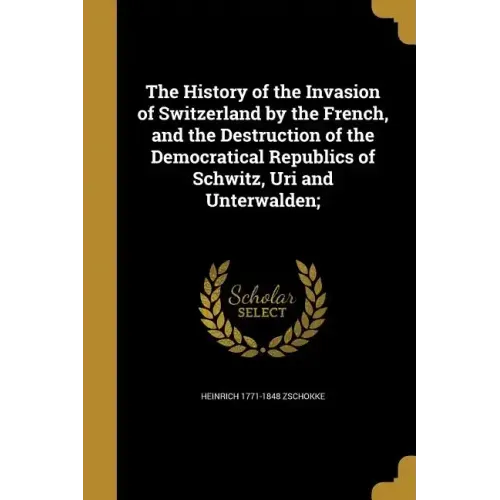 The History of the Invasion of Switzerland by the French, and the Destruction of the Democratical Republics of Schwitz, Uri and Unterwalden;