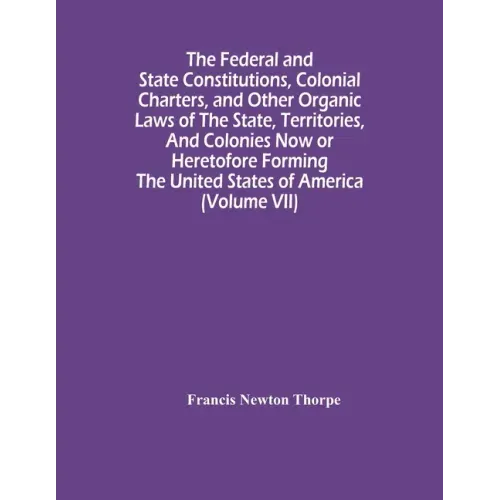 The Federal And State Constitutions, Colonial Charters, And Other Organic Laws Of The State, Territories, And Colonies Now Or Heretofore Forming The U