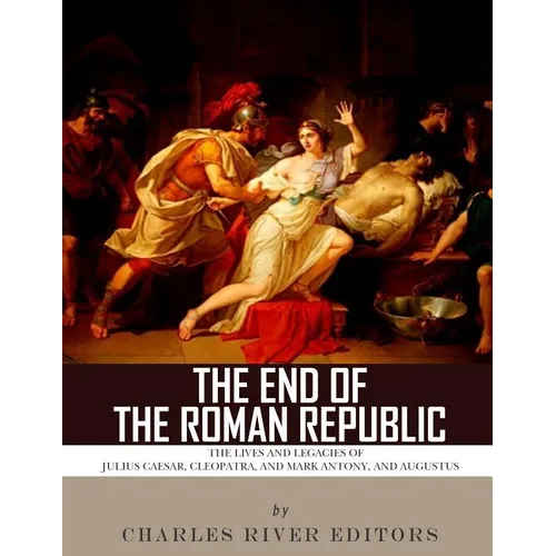 The End of the Roman Republic: The Lives and Legacies of Julius Caesar, Cleopatra, Mark Antony, and Augustus