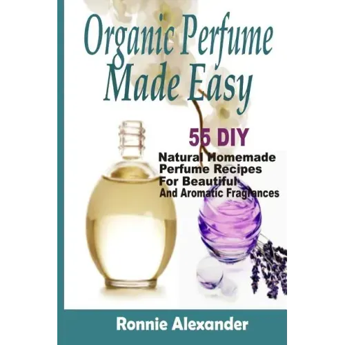 Organic Perfume Made Easy: 55 DIY Natural Homemade Perfume Recipes For Beautiful And Aromatic Fragrances