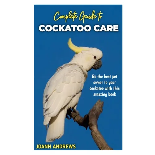 Complete Guide to Cockatoo Care: Be the best pet owner to your cockatoo with this amazing book
