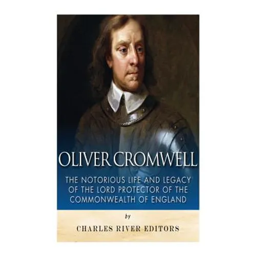 Oliver Cromwell: The Notorious Life and Legacy of the Lord Protector of the Commonwealth of England