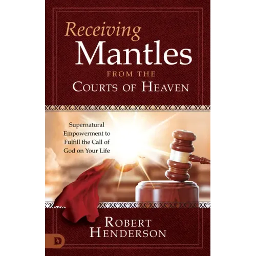Receiving Mantles from the Courts of Heaven: Supernatural Empowerment to Fulfill the Call of God on Your Life