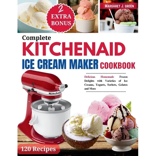 Complete KitchenAid Ice Cream Maker Cookbook: Delicious Homemade Frozen Delights with Varieties of Ice Creams, Yogurts, Sorbets, Gelatos and More
