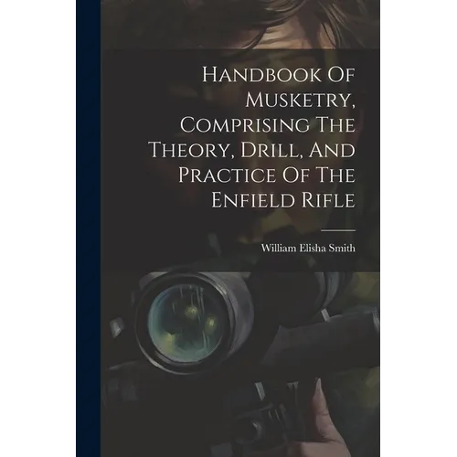 Handbook Of Musketry, Comprising The Theory, Drill, And Practice Of The Enfield Rifle