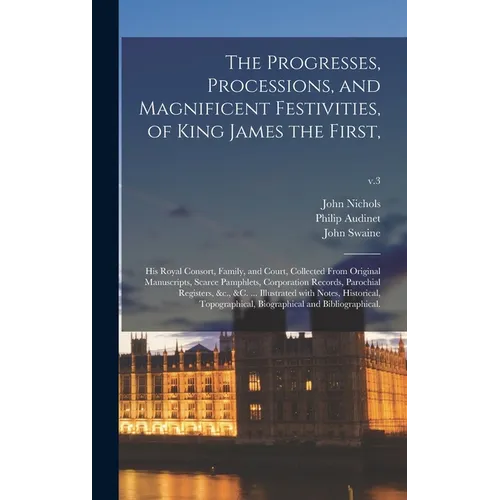 The Progresses, Processions, and Magnificent Festivities, of King James the First,: His Royal Consort, Family, and Court, Collected From Original Manu