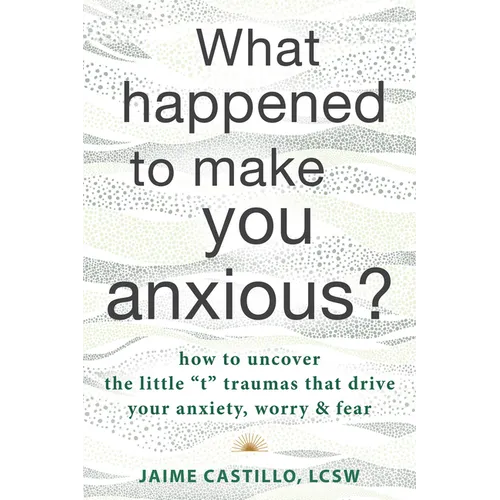 What Happened to Make You Anxious?: How to Uncover the Little "T" Traumas That Drive Your Anxiety, Worry, and Fear