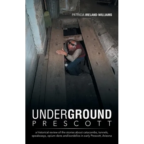 Underground Prescott: A Historical Review of the Stories about Catacombs, Tunnels, Speakeasys, Opium Dens and Bordellos in Early Prescott, a