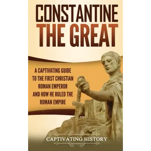 Constantine the Great: A Captivating Guide to the First Christian Roman Emperor and How He Ruled the Roman Empire
