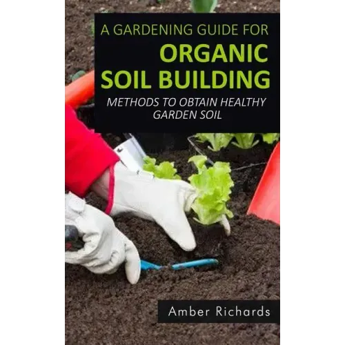 A Gardening Guide For Organic Soil Building: Methods to Obtain Healthy Garden Soil