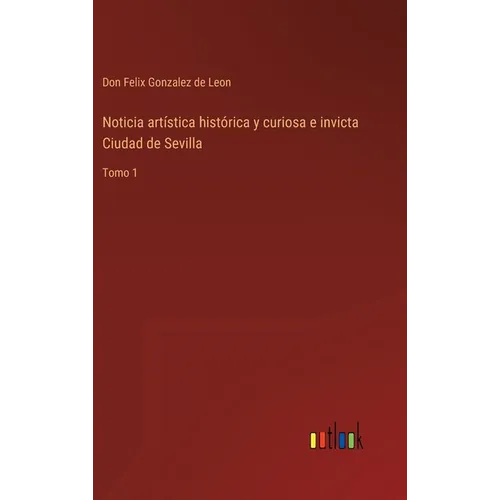 Noticia artística histórica y curiosa e invicta Ciudad de Sevilla: Tomo 1