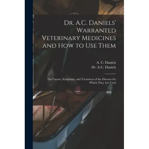 Dr. A.C. Daniels' Warranted Veterinary Medicines and How to Use Them: the Causes, Symptoms, and Treatment of the Diseases for Which They Are Used
