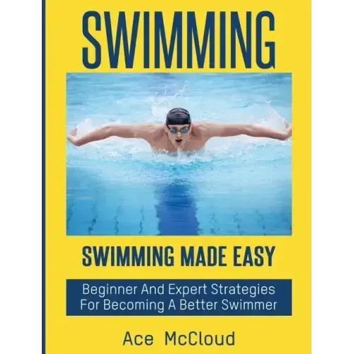 Swimming: Swimming Made Easy: Beginner and Expert Strategies For Becoming A Better Swimmer