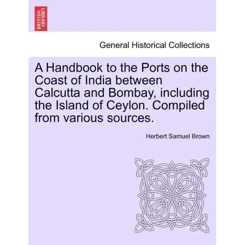 A Handbook to the Ports on the Coast of India Between Calcutta and Bombay, Including the Island of Ceylon. Compiled from Various Sources.