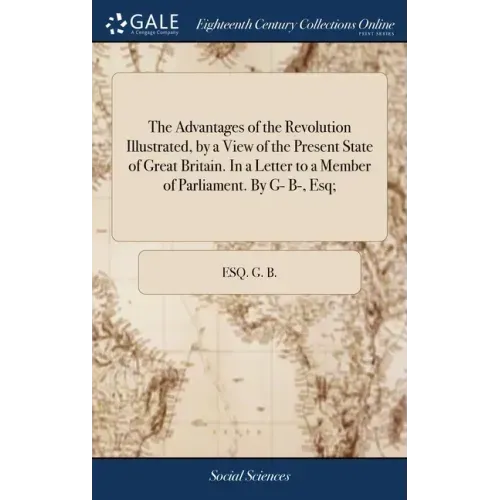 The Advantages of the Revolution Illustrated, by a View of the Present State of Great Britain. In a Letter to a Member of Parliament. By G- B-, Esq;
