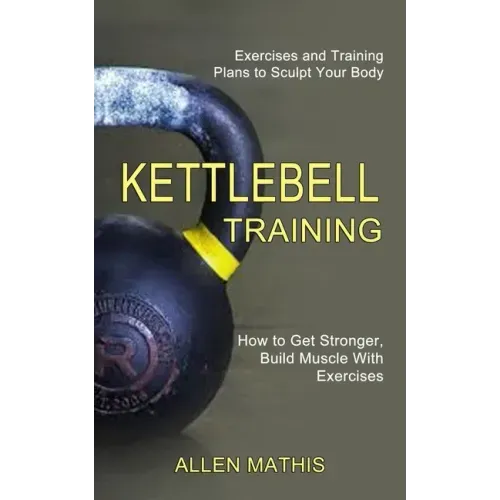 Kettlebell Training: Exercises and Training Plans to Sculpt Your Body (How to Get Stronger, Build Muscle With Exercises)