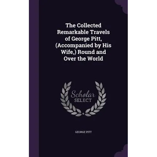 The Collected Remarkable Travels of George Pitt, (Accompanied by His Wife, ) Round and Over the World