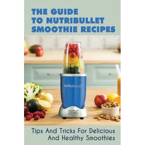 The Guide To Nutribullet Smoothie Recipes: Tips And Tricks For Delicious And Healthy Smoothies: Magic Bullet Smoothie Recipes