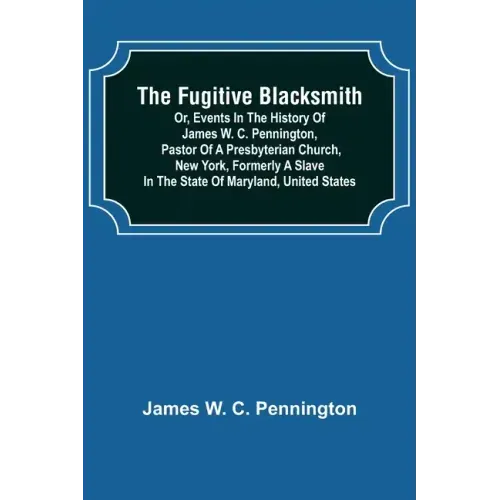 The Fugitive Blacksmith or, Events in the History of James W. C. Pennington, Pastor of a Presbyterian Church, New York, Formerly a Slave in the State