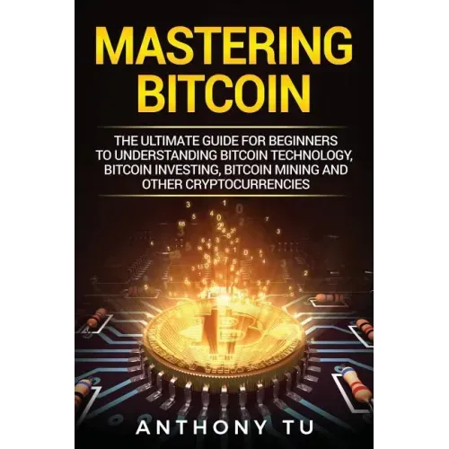 Mastering Bitcoin: The Ultimate Guide for Beginners to Understanding Bitcoin Technology, Bitcoin Investing, Bitcoin Mining and Other Cryptocurrencies