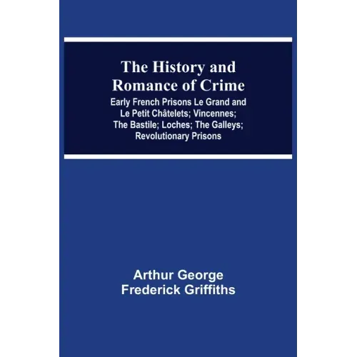 The History and Romance of Crime: Early French Prisons Le Grand and Le Petit Châtelets; Vincennes; The Bastile; Loches; The Galleys; Revolutionary Pri