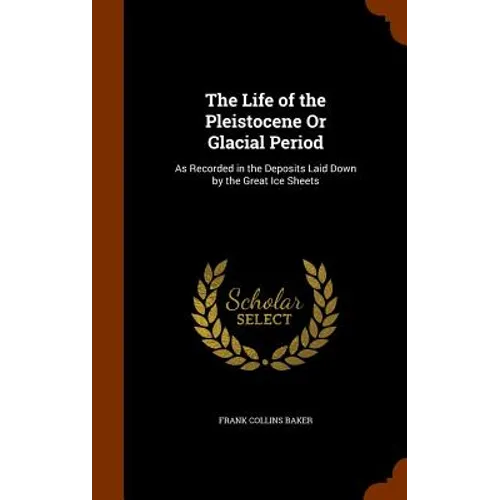 The Life of the Pleistocene Or Glacial Period: As Recorded in the Deposits Laid Down by the Great Ice Sheets