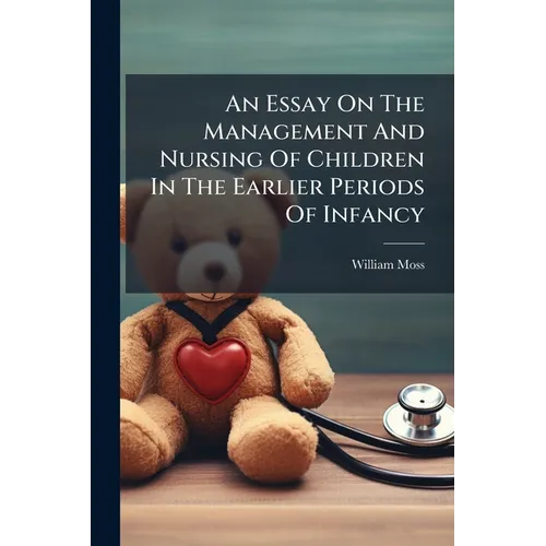 An Essay On The Management And Nursing Of Children In The Earlier Periods Of Infancy: And On The Treatment And Rule Of Conduct Requisite For The Mothe