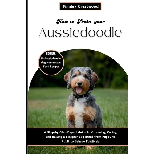 How to Train Your Aussiedoodle: Step-by-Step Expert Guide to Grooming, Caring, and Raising a designer dog breed from Puppy to Adult to Behave Positive