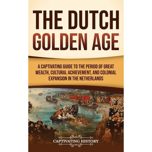 The Dutch Golden Age: A Captivating Guide to the Period of Great Wealth, Cultural Achievement, and Colonial Expansion in the Netherlands