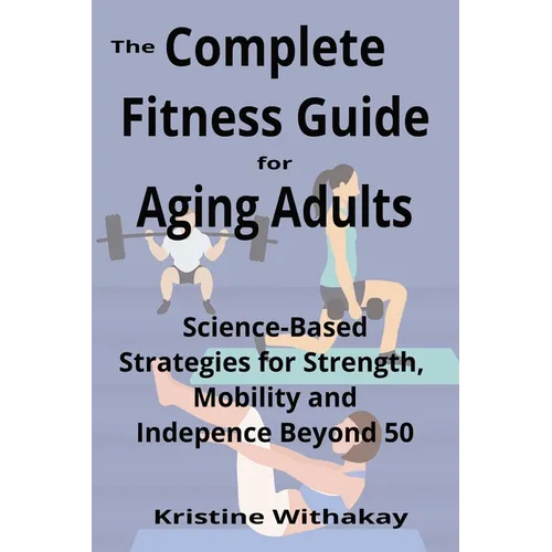 The Complete Fitness Guide for Aging Adults: Science-Based Strategies for Strength, Mobility, and Independence Beyond 50