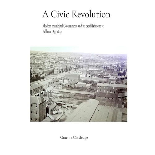 A Civic Revolution: Modern Municipal Government & its Establishment at Ballarat 1855-1857