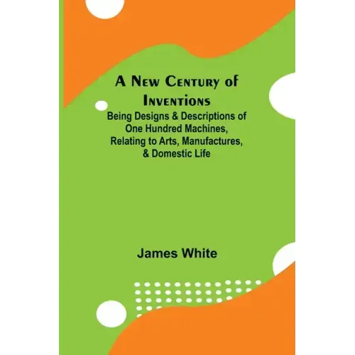 A New Century of Inventions; Being Designs & Descriptions of One Hundred Machines, Relating to Arts, Manufactures, & Domestic Life