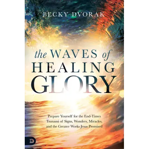 The Waves of Healing Glory: Prepare Yourself for the End-Times Tsunami of Signs, Wonders, Miracles, and the Greater Works Jesus Promised