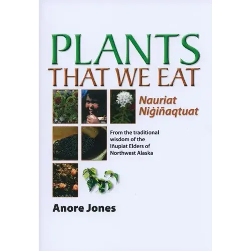 Plants That We Eat: Nauriat Nigiñaqtaut - From the Traditional Wisdom of the Iñupiat Elders of Northwest Alaska