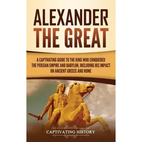 Alexander the Great: A Captivating Guide to the King Who Conquered the Persian Empire and Babylon, Including His Impact on Ancient Greece and Rome
