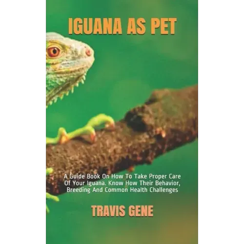 Iguana as Pet: A Guide Book On How To Take Proper Care Of Your Iguana. Know How Their Behavior, Breeding And Common Health Challenges