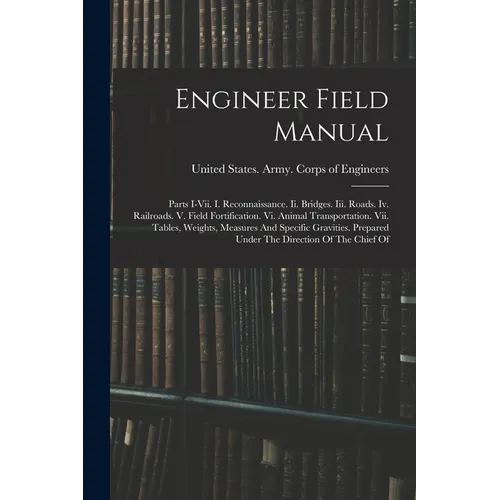 Engineer Field Manual: Parts I-vii. I. Reconnaissance. Ii. Bridges. Iii. Roads. Iv. Railroads. V. Field Fortification. Vi. Animal Transportat