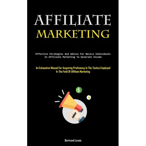 Affiliate Marketing: Effective Strategies And Advice For Novice Individuals In Affiliate Marketing To Generate Income (An Exhaustive Manual For Acquir