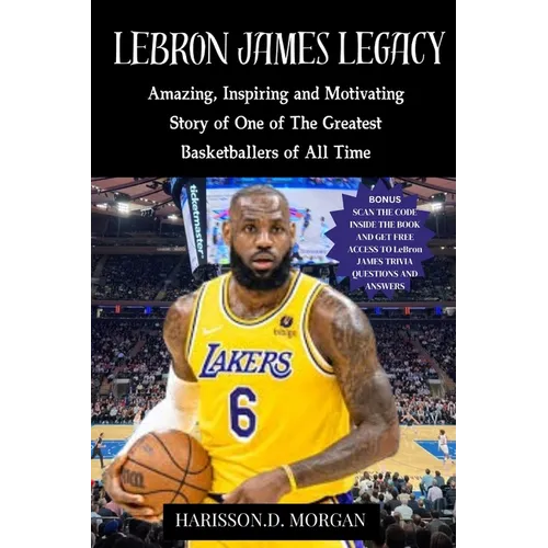 LeBron JAMES LEGACY: Amazing, Inspiring and Motivating Story of One of The Greatest Basketballers of All Time