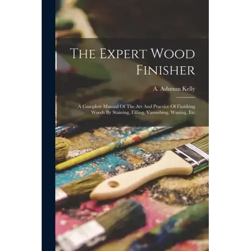 The Expert Wood Finisher; A Complete Manual Of The Art And Practice Of Finishing Woods By Staining, Filling, Varnishing, Waxing, Etc
