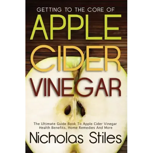 Getting To The Core Of Apple Cider Vinegar: The Ultimate Guide Book To Apple Cider Vinegar Health Benefits, Home Remedies And More