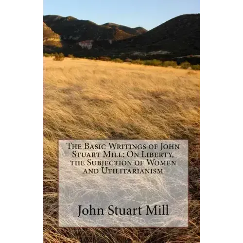 The Basic Writings of John Stuart Mill: On Liberty, the Subjection of Women and Utilitarianism