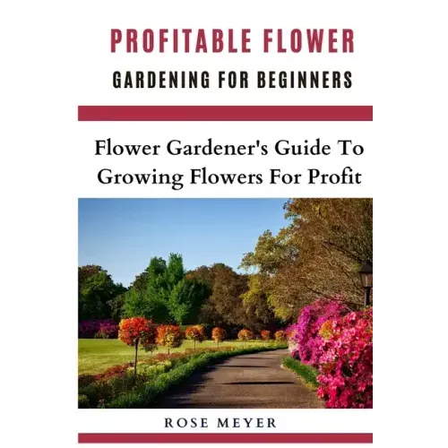 Profitable Flower Gardening For Beginners: Flower Gardener's Guide To Growing Flowers For Profit