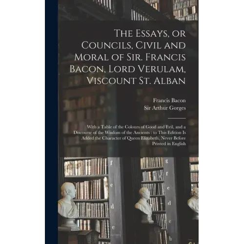 The Essays, or Councils, Civil and Moral of Sir. Francis Bacon, Lord Verulam, Viscount St. Alban: With a Table of the Colours of Good and Evil, and a
