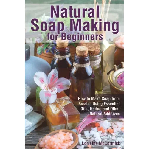 Natural Soap Making for Beginners: How to Make Soap from Scratch Using Essential Oils, Herbs, and Other Natural Additives