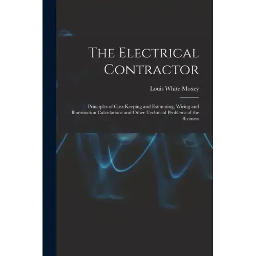 The Electrical Contractor: Principles of Cost-keeping and Estimating, Wiring and Illumination Calculations and Other Technical Problems of the Busines