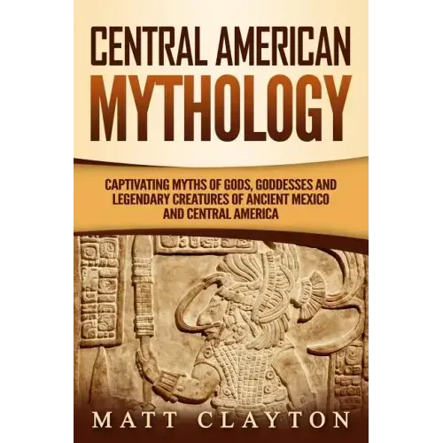 Central American Mythology: Captivating Myths of Gods, Goddesses, and Legendary Creatures of Ancient Mexico and Central America