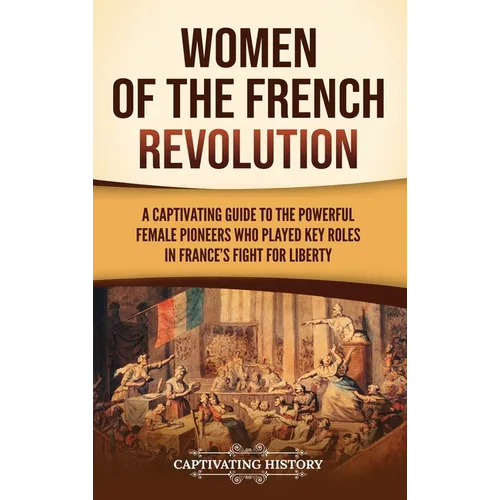 Women of the French Revolution: A Captivating Guide to the Powerful Female Pioneers Who Played Key Roles in France's Fight for Liberty