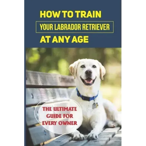 How To Train Your Labrador Retriever At Any Age: The Ultimate Guide For Every Owner: Clicker Training Lab Retriever Guide